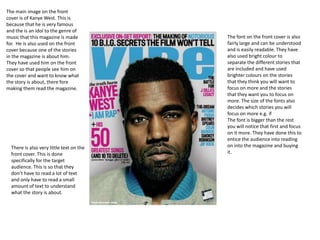 The main image on the front
cover is of Kanye West. This is
because that he is very famous
and the is an idol to the genre of
music that this magazine is made          The font on the front cover is also
for. He is also used on the front         fairly large and can be understood
cover because one of the stories          and is easily readable. They have
in the magazine is about him.             also used bright colour to
They have used him on the front           separate the different stories that
cover so that people see him on           are included and have used
the cover and want to know what           brighter colours on the stories
the story is about, there fore            that they think you will want to
making them read the magazine.            focus on more and the stories
                                          that they want you to focus on
                                          more. The size of the fonts also
                                          decides which stories you will
                                          focus on more e.g. if
                                          The font is bigger than the rest
                                          you will notice that first and focus
                                          on it more. They have done this to
                                          entice the audience into reading
  There is also very little text on the   on into the magazine and buying
  front cover. This is done               it.
  specifically for the target
  audience. This is so that they
  don’t have to read a lot of text
  and only have to read a small
  amount of text to understand
  what the story is about.
 