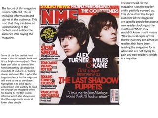 The masthead on the
                                      magazine is on the top left
The layout of this magazine
                                      and is partially covered up.
is very cluttered. This is
                                      This shows that the target
throwing information and
                                      audience of the magazine
stories at the audience. This
                                      are specific people because a
is so that they can have an
                                      new readers looking at the
understanding of the
                                      masthead ‘NME’ they
contents and entices the
                                      wouldn’t know that it means
audience into buying the
                                      ‘New musical express’ this
magazine.
                                      shows that they are aimed at
                                      readers that have been
                                      reading the magazine for a
                                      while and are not trying to
Some of the font on the front         gain any new readers, which
cover is also in capitals, bold and   is a negative.
is in a brighter colour(red). They
have don’t this to some of the
font so that they can show the
main bits of text are i.e. ‘Rolling
stones exclusive’ This is what the
target audience for the magazine
will want to see so they have
highlighted it to once again,
entice them into wanting to read
on through the magazine there
for buying it. The text is also
informal which also shows also
that the magazine is aimed at
lower class people
 