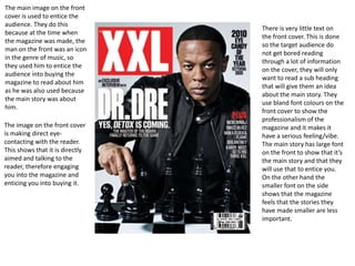 The main image on the front
cover is used to entice the
audience. They do this
                                 There is very little text on
because at the time when
                                 the front cover. This is done
the magazine was made, the
                                 so the target audience do
man on the front was an icon
                                 not get bored reading
in the genre of music, so
                                 through a lot of information
they used him to entice the
                                 on the cover, they will only
audience into buying the
                                 want to read a sub heading
magazine to read about him
                                 that will give them an idea
as he was also used because
                                 about the main story. They
the main story was about
                                 use bland font colours on the
him.
                                 front cover to show the
                                 professionalism of the
The image on the front cover     magazine and it makes it
is making direct eye-            have a serious feeling/vibe.
contacting with the reader.      The main story has large font
This shows that it is directly   on the front to show that it’s
aimed and talking to the         the main story and that they
reader, therefore engaging       will use that to entice you.
you into the magazine and        On the other hand the
enticing you into buying it.     smaller font on the side
                                 shows that the magazine
                                 feels that the stories they
                                 have made smaller are less
                                 important.
 