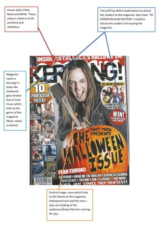 House style is Red,                                         The puff has WIN in bold letters to attract
Black and White. These                                      the readers to the magazine. Also have “10
colours relate to Punk                                      SPOOKTACULAR POSTERS” in bold to
and Rock and                                                attract the readers into buying the
rebellious.                                                 magazine.




Magazine
name is
Kerrang! It
looks like
shattered
glass broken
due to loud
music which
links to the
genre of the
magazine
(Rock, metal,
screamo)




                         Central image, scary which links
                         to the theme of the magazine,
                         Halloween/rock and the man’s
                         eyes are looking at the
                         audience.Almost like he’s coming
                         for you.
 