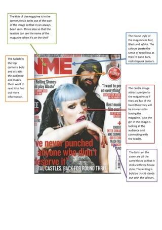 The title of the magazine is in the
 corner, this is so its out of the way
 of the image so that it can always
 been seen. This is also so that the
 readers can see the name of the
                                         The house style of
 magazine when it’s on the shelf
                                         the magazine is Red,
                                         Black and White. The
                                         colours create the
                                         sense of rebellious as
                                         they’re quite dark,
The Splash in
                                         rockish/punk colours.
the top
corner is bold
and attracts
the audience
and makes
them want to
read it to find                          The centre image
out more                                 attracts people to
information.                             the magazine as if
                                         they are fan of the
                                         band then they will
                                         be interested in
                                         buying the
                                         magazine. Also the
                                         girl in the image is
                                         looking at the
                                         audience and
                                         connecting with
                                         the reader.



                                         The fonts on the
                                         cover are all the
                                         same this is so that it
                                         sticks with the house
                                         style. The writing is
                                         bold so that it stands
                                         out with the colours.
 
