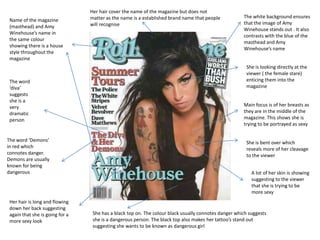 Her hair cover the name of the magazine but does not
                                 matter as the name is a established brand name that people           The white background ensures
 Name of the magazine
                                 will recognise                                                       that the image of Amy
 (masthead) and Amy
                                                                                                      Winehouse stands out . It also
 Winehouse’s name in
                                                                                                      contrasts with the blue of the
 the same colour
                                                                                                      masthead and Amy
 showing there is a house
                                                                                                      Winehouse’s name
 style throughout the
 magazine
                                                                                                       She is looking directly at the
                                                                                                       viewer ( the female stare)
 The word                                                                                              enticing them into the
 ‘diva’                                                                                                magazine
 suggests
 she is a
 very                                                                                                 Main focus is of her breasts as
 dramatic                                                                                             they are in the middle of the
 person                                                                                               magazine. This shows she is
                                                                                                      trying to be portrayed as sexy


The word ‘Demons’                                                                                      She is bent over which
in red which                                                                                           reveals more of her cleavage
connotes danger.                                                                                       to the viewer
Demons are usually
known for being
dangerous                                                                                                 A lot of her skin is showing
                                                                                                          suggesting to the viewer
                                                                                                          that she is trying to be
                                                                                                          more sexy
 Her hair is long and flowing
 down her back suggesting
 again that she is going for a    She has a black top on. The colour black usually connotes danger which suggests
 more sexy look                   she is a dangerous person. The black top also makes her tattoo’s stand out
                                  suggesting she wants to be known as dangerous girl
 