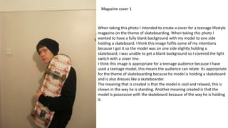 When taking this photo I intended to create a cover for a teenage lifestyle
magazine on the theme of skateboarding. When taking this photo I
wanted to have a fully blank background with my model to one side
holding a skateboard. I think this image fulfils some of my intentions
because I got it so the model was on one side slightly holding a
skateboard, I was unable to get a blank background so I covered the light
switch with a cover line.
I think this image is appropriate for a teenage audience because I have
used a teenage model, this means the audience can relate. Its appropriate
for the theme of skateboarding because he model is holding a skateboard
and is also dresses like a skateboarder.
The meaning that is created is that the model is cool and relaxed, this is
shown in the way he is standing. Another meaning created is that the
model is possessive with the skateboard because of the way he is holding
it.
Magazine cover 1
 