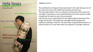 The combination of image and text work well in this cover because non of
the cover lines cover the models face and they all stand out.
The meaning created in this is a colourful one because of the cover lines
are bright. It also gives a more relaxed feel because of the way the model
is stood and the way the cover lines are placed.
I fell like this cover is appropriate for the target audience because of the
image and the text. The image has a teenage model and gives the
audience soothing to relate to. The text makes it appropriate because it is
colourful and isn’t in any order which can appeal to a younger audience.
Magazine cover 1
 