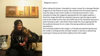 Magazine cover 2
When taking this photo I intended to create a cover for a teenage lifestyle
magazine on the theme of nature. My intentions for this photo were to
have the dog sit next to the model in a homely environment. I also
intended to make the magazine appropriate for the target audience. I
think this image did fulfil my intentions because I got the dog to stand
next to the model on the chair, this fulfils two of my intentions because it
looks homely as well. I also think I have made this issue appropriate for
the audience because its on a topic that young audiences would be
interested in.
The meaning created in this image is a friendly and welcoming because
the model is smiling and the do looks relaxed. It also has a welcoming
meaning to it because the direct address from the model.
 