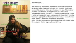 Magazine cover 2
The combination of image and text are good in this cover because the
background of the image helps the cover lines stand out, I also think it
works well because non of the cover lines cover the face of the model or
any major part of the dog meaning it is clear what in the image.
The meaning created in this cover is a friendly one because it has a dog in
it which can make people happy and the model is also smiling. I think that
this cover is appropriate for the target audience because I used a teenage
model and also a theme that will appeal to the audience.
I think this cover fulfils my intentions because it looks nice and also looks
like a magazine that the target audience might buy.
 