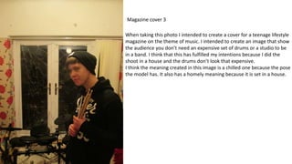 Magazine cover 3
When taking this photo I intended to create a cover for a teenage lifestyle
magazine on the theme of music. I intended to create an image that show
the audience you don’t need an expensive set of drums or a studio to be
in a band. I think that this has fulfilled my intentions because I did the
shoot in a house and the drums don’t look that expensive.
I think the meaning created in this image is a chilled one because the pose
the model has. It also has a homely meaning because it is set in a house.
 