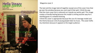 Magazine cover 3
The text and the image look ell together except one of the cover lines that
go over the window because you cant read it that well, I think the way
that the main cover line is coloured so it stands out works well. This image
creates a friendly feeling because the model is smiling and the way he is
standing gives it a relaxed meaning.
I think this cover is appropriate because the use of a teenage model and
the theme because a lot of young people listen to music. This cover fulfils
my intentions because it appeals to the target audience.
 