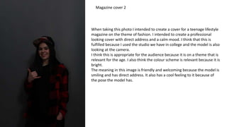 When taking this photo I intended to create a cover for a teenage lifestyle
magazine on the theme of fashion. I intended to create a professional
looking cover with direct address and a calm mood. I think that this is
fulfilled because I used the studio we have in college and the model is also
looking at the camera.
I think this is appropriate for the audience because it is on a theme that is
relevant for the age. I also think the colour scheme is relevant because it is
bright.
The meaning in this image is friendly and welcoming because the model is
smiling and has direct address. It also has a cool feeling to it because of
the pose the model has.
Magazine cover 2
 