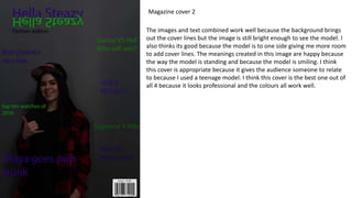 Magazine cover 2
The images and text combined work well because the background brings
out the cover lines but the image is still bright enough to see the model. I
also thinks its good because the model is to one side giving me more room
to add cover lines. The meanings created in this image are happy because
the way the model is standing and because the model is smiling. I think
this cover is appropriate because it gives the audience someone to relate
to because I used a teenage model. I think this cover is the best one out of
all 4 because it looks professional and the colours all work well.
 