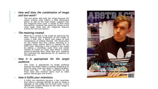 • How well does the combination of image
and text work?
• The text works well with the image because the
colour scheme used reflects a male dominance
which, as well as the male model, suggests that
the magazine front cover is aimed at men more
than women. However the coverlines shown on the
cover page show that the magazine features
articles for men and women.
• The meaning created.
• Meaning is created in the image by adjusting the
tone, contrast and brightness of the image to
create a look that is warm and happy to give
connotations of college lifestyle. The seriousness
on the models face also creates meaning as it
suggests exam season which is relevant for my
front cover. Meaning is also created in the image
by adding a masthead, cover lines and colour
scheme to create an urban style which is mainly
aimed at teenage boys rather than girls. However
the coverlines are appropriate for an audience of
teenage girls.
• How it is appropriate for the target
audience.
• This cover is appropriate its target audience
because the photo shows a student studying to fit
with the main cover line which is “Balancing Work,
Study and Play…”. The other coverlines on the
front cover also mention topics such as video
games, dating apps and exams.
• How it fulfils your intentions.
• It fulfils my intentions because it has coverlines
that reflect a teenage lifestyle as well as shows a
teenager as the model for my front cover. It also
reflects the student lifestyle as the main image is
of a student studying.
 