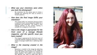 • What was your intentions were when
you took the photograph?
• My intentions for this photo were to show a
teenage girl admiring her nails to attract a
female audience.
• How does the final image fulfils your
intentions?
• The image fulfils my intentions because there
is plenty of room surrounding the model for a
masthead and coverlines. The model is also
looking directly at the camera making it
suitable for a magazine front cover.
• How is the image is appropriate for the
front cover of a teenage lifestyle
magazine; and the specific issue you
have created?
• The image is appropriate for the front cover of
a teenage lifestyle magazine because it clearly
shows a teenage model who is admiring their
nails.
• What is the meaning created in the
image?
• Meaning is created in the image by adjusting
the brightness and contrast of the image to
make the photo look happier by making the
photo brighter. The model is also smiling as
she admires her nails to show that she is
 