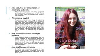 • How well does the combination of
image and text work?
• The combination of text and image work well
as they create a bubbly as well as girly theme
for the front cover of this particular issue of
the magazine.
• The meaning created.
• Meaning is created in the image by adjusting
the brightness and contrast of the image to
make the photo look happier by making the
photo brighter. Meaning was also created by
adding a masthead, cover lines and colour
scheme to create a girly, yet urban style which
is mainly aimed at teenage girls rather than
boys. However the coverlines are appropriate
for an audience of teenage boys as well as
girls.
• How it is appropriate for the target
audience.
• This magazine cover is appropriate for the
target audience of my magazine because it
shows a model who is wearing clothes that are
casual clothing and admiring her nails. The
coverlines of the photo are also appropriate as
they discuss topics such as movies, makeup
tips, and memes.
• How it fulfils your intentions.
• It fulfils my intentions because it has
coverlines that reflect a teenage lifestyle as
well as shows a teenager as the model for my
front cover.
 