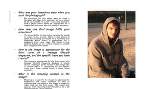 • What was your intentions were when you
took the photograph?
• My intentions for this photo were to show a
teenager who likes to be outdoors as he is shown
to be sat outside on a park. I was also aiming to
take a photo which would be appropriate for a
magazine front cover which is aimed at teenagers.
• How does the final image fulfils your
intentions?
• The image fulfils my intentions because the model
is shown to be outside. There is also plenty of
space surrounding the model for a masthead and
coverlines which makes it appropriate for a
magazine front cover page. The model is also
looking directly at the camera making it suitable
for a magazine front cover.
• How is the image is appropriate for the
front cover of a teenage lifestyle
magazine; and the specific issue you have
created?
• The image is appropriate for the front cover of a
teenage lifestyle magazine because it clearly
shows a teenager as the model of the image who
is outside which is appropriate for the specific
issue that I have created which is about being
outdoors.
• What is the meaning created in the
image?
• Meaning is created in the image by adjusting the
brightness and colour contrast, as well as
adjusting the sharpness of the image to create an
urban look for my front cover. The model also
appears to be relaxed and comfortable as he is sat
 