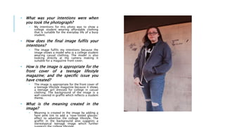 • What was your intentions were when
you took the photograph?
• My intentions for this photo was to show a
college student wearing affordable clothing
that is suitable for the everyday life of a busy
student.
• How does the final image fulfils your
intentions?
• The image fulfils my intentions because the
image shows a model who is a college student
wearing casual clothing. The model is also
looking directly at the camera making it
suitable for a magazine front cover.
• How is the image is appropriate for the
front cover of a teenage lifestyle
magazine; and the specific issue you
have created?
• The image is appropriate for the front cover of
a teenage lifestyle magazine because it shows
a teenage girl dressed for college in casual
clothing. The background of the image is a
wall covered in graffiti which reflects a student
theme.
• What is the meaning created in the
image?
• Meaning is created in the image by adding a
faint pink tint to add a ‘rose-tinted glasses’
effect to advertise the college lifestyle. The
graffiti in the background also suggests a
stereotypical teenage image which further
 
