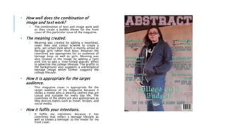 • How well does the combination of
image and text work?
• The combination of text and image work well
as they create a bubbly theme for the front
cover of this particular issue of the magazine.
• The meaning created.
• Meaning was created by adding a masthead,
cover lines and colour scheme to create a
girly, yet urban style which is mainly aimed at
teenage girls rather than boys. However the
coverlines are appropriate for an audience of
teenage boys as well as girls. Meaning was
also created in the image by adding a faint
pink tint to add a ‘rose-tinted glasses’ effect
to advertise the college lifestyle. The graffiti in
the background also suggests a stereotypical
teenage image which further suggests the
college lifestyle.
• How it is appropriate for the target
audience.
• This magazine cover is appropriate for the
target audience of my magazine because it
shows a model who is wearing clothes that are
casual and suitable for every day life. The
coverlines of the photo are also appropriate as
they discuss topics such as travel, recipes, and
social media.
• How it fulfils your intentions.
• It fulfils my intentions because it has
coverlines that reflect a teenage lifestyle as
well as shows a teenager as the model for my
front cover.
 