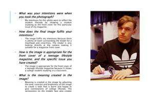 • What was your intentions were when
you took the photograph?
• My intentions for this photo were to reflect the
student lifestyle by showing a student
studying as the front cover for this particular
issue of my magazine.
• How does the final image fulfils your
intentions?
• The image fulfils my intentions because there
is plenty of room surrounding the model for a
masthead and coverlines. The model is also
looking directly at the camera making it
suitable for a magazine front cover.
• How is the image is appropriate for the
front cover of a teenage lifestyle
magazine; and the specific issue you
have created?
• The image is appropriate for the front cover of
a teenage lifestyle magazine because it shows
a college student studying in a classroom.
• What is the meaning created in the
image?
• Meaning is created in the image by adjusting
the tone, contrast and brightness of the image
to create a look that is warm and happy to
give connotations of college lifestyle. The
seriousness on the models face also creates
 