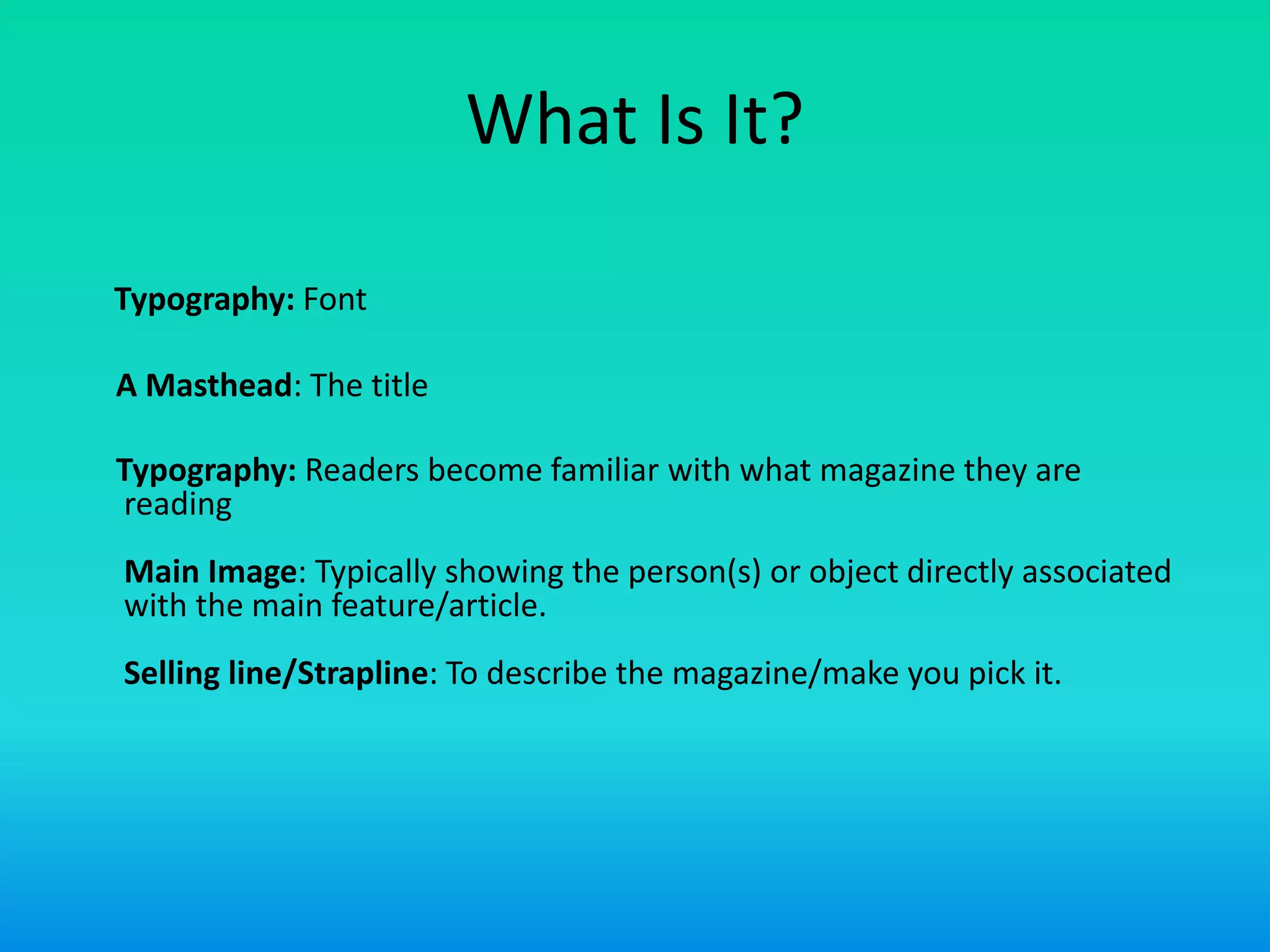 What Is It?
Typography: Font
A Masthead: The title
Typography: Readers become familiar with what magazine they are
reading
Main Image: Typically showing the person(s) or object directly associated
with the main feature/article.
Selling line/Strapline: To describe the magazine/make you pick it.