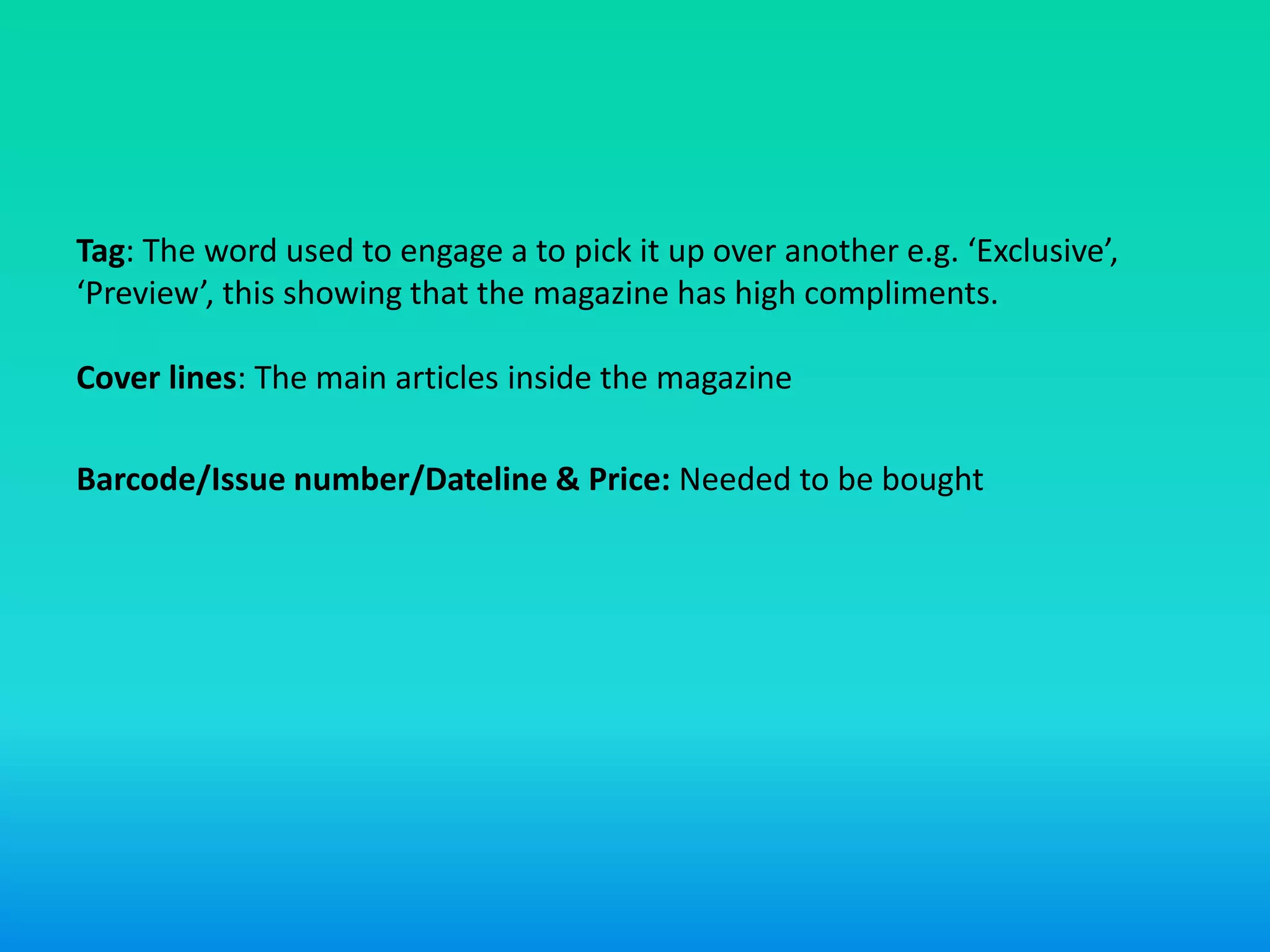 Tag: The word used to engage a to pick it up over another e.g. ‘Exclusive’,
‘Preview’, this showing that the magazine has high compliments.
Cover lines: The main articles inside the magazine
Barcode/Issue number/Dateline & Price: Needed to be bought