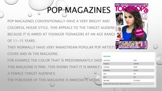 POP MAGAZINES
POP MAGAZINES CONVENTIONALLY HAVE A VERY BRIGHT AND
COLORFUL HOUSE STYLE. THIS APPEALS TO THE TARGET AUDIENCE
BECAUSE IT IS AIMED AT YOUNGER TEENAGERS AT AN AGE RANGE
OF 11-15 YEARS.
THEY NORMALLY HAVE VERY MAINSTREAM POPULAR POP ARTISTS ON THE
COVER AND IN THE MAGAZINE.
FOR EXAMPLE THE COLOR THAT IS PREDOMINANTLY SHOWN IN
THIS MAGAZINE IS PINK. THIS SHOWS THAT IT IS MAINLY AIMED AT
A FEMALE TARGET AUDIENCE.
THE PUBLISHER OF THIS MAGAZINE IS IMMEDIATE MEDIA.
 