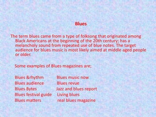      Blues  The term blues came from a type of folksong that originated among Black Americans at the beginning of the 20th century; has a melancholy sound from repeated use of blue notes. The target audience for blues music is most likely aimed at middle aged people or older.      Some examples of Blues magazines are;        Blues &rhythm            Blues music now      Blues audience            Blues revue      Blues Bytes                  Jazz and blues report      Blues festival guide     Living blues      Blues matters               real blues magazine 