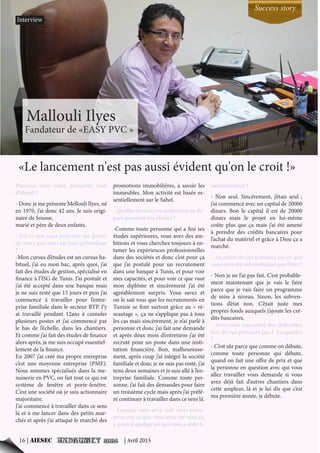 Pourriez-vous vous présenter tout
d’abord ?
- Donc je me présente Mellouli Ilyes, né
en 1970, j’ai donc 42 ans. Je suis origi-
naire de Sousse,
marié et père de deux enfants.
- Est-ce que vous pourriez me parler
de votre parcours en tant qu’étudiant
?
-Mon cursus d’études est un cursus ha-
bituel, j’ai eu mon bac, après quoi, j’ai
fait des études de gestion, spécialisé en
finance à l’ISG de Tunis. J’ai postulé et
j’ai été accepté dans une banque mais
je ne suis resté que 15 jours et puis j’ai
commencé à travailler pour l’entre-
prise familiale dans le secteur BTP. J’y
ai travaillé pendant 12ans à cumuler
plusieurs postes et j’ai commencé par
le bas de l’échelle, dans les chantiers.
Et comme j’ai fait des études de finance
alors après, je me suis occupé essentiel-
lement de la finance.
En 2007 j’ai créé ma propre entreprise
c’est une moyenne entreprise (PME).
Nous sommes spécialisés dans la me-
nuiserie en PVC, on fait tout ce qui est
système de fenêtre et porte-fenêtre.
C’est une société où je suis actionnaire
majoritaire.
J’ai commencé à travailler dans ce sens
là et à me lancer dans des petits mar-
chés et après j’ai attaqué le marché des
promotions immobilières, à savoir les
immeubles. Mon activité est basée es-
sentiellement sur le Sahel.
- Quelles étaient vos ambitions au dé-
part pendant vos études ?
-Comme toute personne qui a fini ses
études supérieures, vous avez des am-
bitions et vous cherchez toujours à en-
tamer les expériences professionnelles
dans des sociétés et donc c’est pour ça
que j’ai postulé pour un recrutement
dans une banque à Tunis, et pour voir
mes capacités, et pour voir ce que vaut
mon diplôme et sincèrement j’ai été
agréablement surpris. Vous savez et
on le sait tous que les recrutements en
Tunisie se font surtout grâce au « ré-
seautage », ça ne s’applique pas à tous
les cas mais sincèrement, je n’ai parlé à
personne et donc j’ai fait une demande
et après deux mois d’entretiens j’ai été
recruté pour un poste dans une insti-
tution financière. Bon, malheureuse-
ment, après coup j’ai intégré la société
familiale et donc je ne suis pas resté, j’ai
tenu deux semaines et je suis allé à l’en-
treprise familiale. Comme toute per-
sonne, j’ai fait des demandes pour faire
un troisième cycle mais après j’ai préfé-
ré continuer à travailler dans ce sens là.
- Lorsque vous avez créé votre entre-
prise est-ce que vous avez été seul ou
y avait il quelqu’un qui vous a aidé fi-
nancièrement ?
- Non seul. Sincèrement, j’étais seul ;
j’ai commencé avec un capital de 20000
dinars. Bon le capital il est de 20000
dinars mais le projet en lui-même
coûte plus que ça mais j’ai été amené
à prendre des crédits bancaires pour
l’achat du matériel et grâce à Dieu ça a
marché.
- Au cours de ces 6 années est-ce que
vous avez été subventionné par l’état ?
- Non je ne l’ai pas fait. C’est probable-
ment maintenant que je vais le faire
parce que je vais faire un programme
de mise à niveau. Sinon, les subven-
tions d’état non. C’était juste mes
propres fonds auxquels j’ajoute les cré-
dits bancaires.
- Avez-vous rencontré des difficultés
lors de vos premiers pas ? Lesquelles
?
- C’est sûr parce que comme on débute,
comme toute personne qui débute,
quand on fait une offre de prix et que
la personne en question avec qui vous
allez travailler vous demande si vous
avez déjà fait d’autres chantiers dans
cette ampleur, là et je lui dis que c’est
ma première année, je débute.
«Le lancement n'est pas aussi évident qu'on le croit !»
Interview
Success story
16 | AIESEC | Avril 2013
Mallouli Ilyes
Fandateur de «EASY PVC »
 