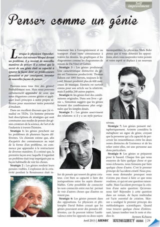 Lorsque le physicien Oppenhei-
mer s’est retrouvé bloqué devant
un problème, il a inventé de nouvelles
manières de penser. Il a estimé que le
secret de son génie était sa capacité à
ignorer la façon dont ses prédécesseurs
pensaient et par conséquent, inventer
de nouvelles façons de penser.
Pouvons-nous tous être des génies?
Probablement non. Mais nous pouvons
certainement apprendre de ceux que
nous étiquetons comme génies et appli-
quer leurs principes à notre propre ré-
flexion pour maximiser notre potentiel
d'étudiant.
Dans un excellent discours que j’ai vi-
sualisé en TEDx. Un homme présente
huit descriptions de stratégies qui sont
communes aux modes de pensée des gé-
nies créateurs de la science, de l'art et de
l'industrie à travers l'histoire.
Stratégie 1: les génies penchent sur
les problèmes de plusieurs façons dif-
férentes. Un chimiste estime que, afin
d’acquérir des connaissances au sujet
de la forme d'un problème, on com-
mence par apprendre à le restructurer
de diverses manières. Il a estimé que, la
première façon avec laquelle il regardait
un problème était trop imprégnée par sa
façon habituelle de voir les choses.
Stratégie 2 : Les génies rendent leurs
pensées visibles. L'explosion de la créa-
tivité pendant la Renaissance était in-
timement liée à l'enregistrement et au
transport d’une vaste connaissance à
travers les dessins, les graphiques et les
diagrammes comme les diagrammes de
renom de Da Vinci et Galilée.
Stratégie 3 : Les génies produisent.
Une caractéristique distinctive du gé-
nie est l’immense productivité. Thomas
Edison eut 1093 brevets, toujours le re-
cord. Mozart produisit plus de 600 mor-
ceaux de musique. Einstein est surtout
connu pour son article sur la relativité,
mais il publia 248 autres papiers.
Stratégie 4 : les génies font des combi-
naisons originales. Dans son livre « gé-
nie », Simonton suggère que les génies
forment des combinaisons plus origi-
nales que les simples doués.
Stratégie 5 : Les génies asservissent
des relations: si il y a un style particu-
lier de pensée qui ressort du génie créa-
teur, c'est bien sa capacité à faire des
juxtapositions entre les sujets dissem-
blables. Cette possibilité de connecter
les non-connectés entre eux lui permet
de voir d'autres choses que d’autres ne
voient pas.
Stratégie 6: Les génies pensent dans
des oppositions. Le physicien et phi-
losophe David Bohm croyait que les
génies pouvaient avoir des pensées dif-
férentes, car ils peuvent tolérer l'ambi-
valence entre les opposés ou deux sujets
incompatibles. Le physicien Niels Bohr
pensa que si vous déteniez les opposi-
tions, alors vous suspendez votre pensée
et votre esprit se déplace à un nouveau
niveau.
Stratégie 7: Les génies pensent mé-
taphoriquement. Aristote considéra la
métaphore un signe de génie, croyant
que la personne qui a la capacité de per-
cevoir les ressemblances entre les deux
zones distinctes de l'existence et de les
relier entre-elles, est une personne aux
dons particuliers.
Stratégie 8: Les génies se préparent
pour le hasard. Chaque fois que nous
essayons de faire quelque chose et que
nous échouons, nous finissons par faire
quelque chose d'autre. C'est le premier
principe de l'accident créatif. Nous pou-
vons nous demander pourquoi nous
n'avons pas réussi à faire ce que nous
voulions, ce qui est une question raison-
nable. Mais l'accident provoque la créa-
tion d'une autre question: Qu'avons-
nous fait? Répondre à cette question
dans un roman, de façon inattendue
est l'acte essentiel de création. Skin-
ner a souligné le premier principe des
méthodologues scientifiques: Quand
vous trouvez quelque chose d'intéres-
sant, laissez tomber tout le reste et étu-
diez-le.
Avril 2013 | AIESEC | 29
 