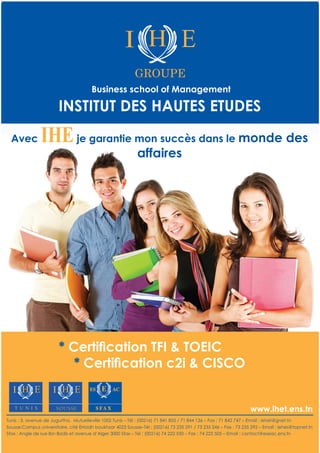 * Certiﬁcation TFI & TOEIC
* Certiﬁcation c2i & CISCO
INSTITUT DES HAUTES ETUDES
Business school of Management
GROUPE
Sfax : Angle de rue Ibn Badis et avenue d’Alger 3000 Sfax – Tél : (00216) 74 222 550 – Fax : 74 223 505 – Email : contact@eseac.ens.tn
Tunis : 3, avenue de Jugurtha, Mutuelleville 1002 Tunis – Tél : (00216) 71 841 855 / 71 844 136 – Fax : 71 842 747 – Email : iehet@gnet.tn
Sousse:Campus universitaire, cité Erriadh boukhzar 4023 Sousse–Tél : (00216) 73 235 291 / 73 235 246 – Fax : 73 235 292 – Email : iehes@topnet.tn
SOUSSE
Avec IHEje garantie mon succès dans le monde des
affaires
www.ihet.ens.tn
 