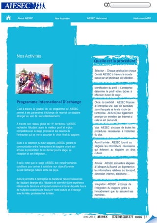 About AIESEC
Nos Activités
C’est à travers la gestion de ce programme qu’ AIESEC
permet à ses partenaires d’échange de recevoir un stagiaire
étranger au sein de leurs établissements.
A travers son réseau global de 111 territoires,l’ AIESEC
recherche l’étudiant ayant le meilleur profil et le plus
compatible avec le stage proposé et les besoins de
l’entreprise qui se verra accorder le choix final du stagiaire.
Suite à la sélection du futur stagiaire, AIESEC garantit la
communication entre l’entreprise et le stagiaire avant son
arrivée, la préparation de ce dernier pour le stage, sa
réception et son intégration…
Quelleestla procédure?
Il est à noter que le stage AIESEC doit remplir certaines
conditions pour arriver à satisfaire son objectif premier
qui est l’échange culturel entre les pays.
Ildevra permettre à l’entreprise de bénéficier des connaissances
de l’étudiant étranger et à l’étudiant de s’enrichir d’une expérience
intéressante dans une entreprisetunisienne à travers laquelle ilaura
demultiples occasions de découvrir notre culture et d’interagir
avec le milieu professionnel tunisien.
Sélection : Chaque candidat de chaque
Comité AIESEC à travers le monde
passe par un processus de sélection .
Identification du profil : L’entreprise
détermine le profil et les tâches à
effectuer durant le stage.
Choix du candidat : AIESEC Propose
à l’entreprise une liste de candidats
parmi lesquels se fera le choix de
l’entreprise. AIESEC peut également
arranger un entretien par Internet si
cela lui est demandé .
Visa : AIESEC s’occupe de toutes les
procédures nécessaires à l’obtention
du visa.
Avant l’arrivée : AIESEC fournit au
stagiaire les informations nécessaires
qui éviteront au stagiaire un choc
culturel.
Arrivée: AIESEC accueille le stagiaire
à l’aéroport,lui fournit un logement et
les informations relatives au transport,
connexion Internet, téléphone …
Intégration : AIESEC s’occupe de
l’intégration du stagiaire grâce à
l’encadrement que lui assurent ses
membres .
Programme International D’echange
Hadrumet MAGAIESEC HadrumetNos Activités
Avril 2013 | AIESEC | 5
 