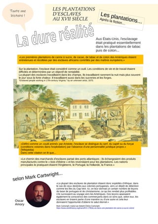 LES PLANTATIONS
D’ESCLAVES
AU XVII SIÈCLE
Les plantations...
Après la fiction…
Aux États-Unis, l'esclavage
était pratiqué essentiellement
dans les plantations de tabac
puis de coton...
Préparation
du
tabac
par
des
esclaves,
colonie
de
Virginie,
vers
1670.
Wikipédia
«Les premières plantations de canne à sucre, de cacao, de tabac et de coton des Amériques étaient
entretenues et récoltées par des esclaves africains contrôlés par des maîtres européens.»
Sur la plantation, l’esclave était considéré comme un outil. Les conditions de vie et de travail étaient
difficiles et déterminées par un objectif de rentabilité.
La plupart des esclaves travaillaient dans les champs. Ils travaillaient rarement la nuit mais plus souvent
le jour sous la forte chaleur. Il travaillaient aussi dans les sucreries et les forges.
"Enslaved people working in 17th-century Virginia," by an unknown artist, 1670.
«Défini comme un «outil animé» par Aristote, l’esclave se distingue du serf, du captif ou du forçat
(conditions voisines dans l'exploitation) par l'absence d'une personnalité juridique propre.»
(Wikipédia)
Dans cette citation on lit que...
«Le chemin des marchands d'esclaves partait des ports atlantiques ; ils échangeaient des produits
manufacturés contre le « bois d'ébène » et les revendaient pour les plantations. Les nations
principales le pratiquant étaient l'Angleterre, le Portugal, la Hollande, la France.»
«La plupart des esclaves de plantation étaient donc expédiés d'Afrique, dans
le cas de ceux destinés aux colonies portugaises, vers un dépôt de détention
comme les îles du Cap-Vert. Ici, on leur donnait un certain nombre de leçons
de base de portugais et de christianisme, ce qui les rendait plus profitables
s'ils survivaient au voyage vers les Amériques. Ces leçons apaisaient
également la conscience des commerçants dans ce sens que, selon eux, les
esclaves en tiraient partie d'une manière ou d'une autre et cela leur
donnaient l'opportunité d'obtenir le salut éternel.»
Mark Cartwright, traduit par Babeth Étiève-Cartwright.
https://www.worldhistory.org/trans/fr/2-1795/la-vie-dans-une-plantation-de-canne-a-sucre-coloni/
selon Mark Cartwright...
Toute une
histoire !
Oscar
Amory
 