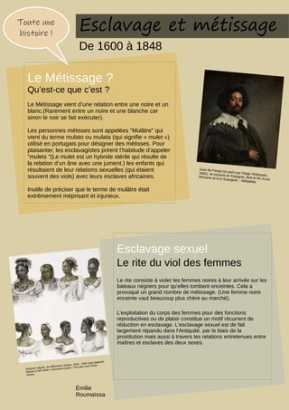 Esclavage sexuel
Le rite du viol des femmes
Le rite consiste à violer les femmes noires à leur arrivée sur les
bateaux négriers pour qu’elles tombent enceintes. Cela a
provoqué un grand nombre de métissage. (Une femme noire
enceinte vaut beaucoup plus chère au marché).
L'exploitation du corps des femmes pour des fonctions
reproductives ou de plaisir constitue un motif récurrent de
réduction en esclavage. L'esclavage sexuel est de fait
largement répandu dans l'Antiquité, par le biais de la
prostitution mais aussi à travers les relations entretenues entre
maîtres et esclaves des deux sexes.
Toute une
histoire !
Le Métissage ?
Qu’est-ce que c’est ?
Le Métissage vient d’une relation entre une noire et un
blanc.(Rarement entre un noire et une blanche car
sinon le noir se fait exécuter).
Les personnes métisses sont appelées "Mulâtre" qui
vient du terme mulato ou mulata (qui signifie « mulet »)
utilisé en portugais pour désigner des métisses. Pour
plaisanter, les esclavagistes prirent l’habitude d’appeler
"mulets "(Le mulet est un hybride stérile qui résulte de
la relation d’un âne avec une jument.) les enfants qui
résultaient de leur relations sexuelles (qui étaient
souvent des viols) avec leurs esclaves africaines.
Inutile de préciser que le terme de mulâtre était
extrêmement méprisant et injurieux.
Juan de Pareja (ici peint par Diego Velázquez,
1650), né esclave en Espagne, était le fils d'une
Africaine et d'un Espagnol. - Wikipédia
Esclavage et métissage
De 1600 à 1848
Esclaves nègres, de différentes nations, 1834 - 1839 Jean-Baptiste
Debret (1768-1848) • ©Domaine public / The New York Public
Library
Émilie
Roumaïssa
 