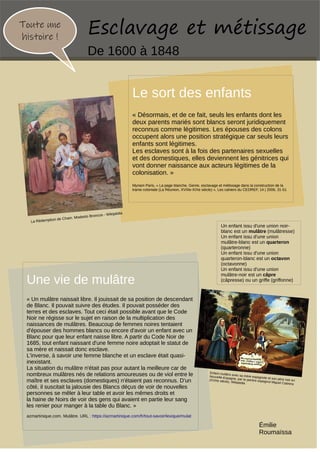 Une vie de mulâtre
« Un mulâtre naissait libre. Il jouissait de sa position de descendant
de Blanc. Il pouvait suivre des études. Il pouvait posséder des
terres et des esclaves. Tout ceci était possible avant que le Code
Noir ne régisse sur le sujet en raison de la multiplication des
naissances de mulâtres. Beaucoup de femmes noires tentaient
d'épouser des hommes blancs ou encore d'avoir un enfant avec un
Blanc pour que leur enfant naisse libre. A partir du Code Noir de
1685, tout enfant naissant d'une femme noire adoptait le statut de
sa mère et naissait donc esclave.
L'inverse, à savoir une femme blanche et un esclave était quasi-
inexistant.
La situation du mulâtre n'était pas pour autant la meilleure car de
nombreux mulâtres nés de relations amoureuses ou de viol entre le
maître et ses esclaves (domestiques) n'étaient pas reconnus. D'un
côté, il suscitait la jalousie des Blancs déçus de voir de nouvelles
personnes se mêler à leur table et avoir les mêmes droits et
la haine de Noirs de voir des gens qui avaient en partie leur sang
les renier pour manger à la table du Blanc. »
Toute une
histoire !
Le sort des enfants
« Désormais, et de ce fait, seuls les enfants dont les
deux parents mariés sont blancs seront juridiquement
reconnus comme légitimes. Les épouses des colons
occupent alors une position stratégique car seuls leurs
enfants sont légitimes.
Les esclaves sont à la fois des partenaires sexuelles
et des domestiques, elles deviennent les génitrices qui
vont donner naissance aux acteurs légitimes de la
colonisation. »
Myriam Paris, « La page blanche. Genre, esclavage et métissage dans la construction de la
trame coloniale (La Réunion, XVIIIe-XIXe siècle) », Les cahiers du CEDREF, 14 | 2006, 31-51
La Rédemption de Cham. Modesto Broncos - Wikipédia
Esclavage et métissage
De 1600 à 1848
Un enfant issu d'une union noir-
blanc est un mulâtre (mulâtresse)
Un enfant issu d'une union
mulâtre-blanc est un quarteron
(quarteronne)
Un enfant issu d'une union
quarteron-blanc est un octavon
(octavonne)
Un enfant issu d'une union
mulâtre-noir est un câpre
(câpresse) ou un griffe (griffonne)
azmartinique.com. Mulâtre. URL : https://azmartinique.com/fr/tout-savoir/lexique/mulat
Enfant mulâtre avec sa mère espagnole et son père noir en
Nouvelle-Espagne, par le peintre espagnol Miguel Cabrera
(XVIIIe siècle). Wikipédia
Émilie
Roumaïssa
 