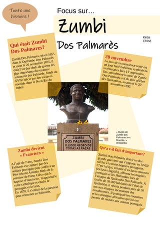 20 novembre
Le jour de la conscience noire est
un jour férié brésilien, symbole de
la résistance face à l’oppression.
On commémore la mort de Zumbi
Dos Palmarès, roi du plus célèbre
des Quilombos, assassiné le 20
novembre 1695
Focus sur…
Zumbi
Dos Palmarès
Toute une
histoire !
Qu’a t-il fait d’important?
Zumbi Dos Palmarès était l’un des
grands guerriers qui s’opposa, au XVIIe
siècle, à la traite négrière portugaise.
C’est lui qui, entouré d’esclaves marrons
(esclaves fugitifs), affronta les négriers
portugais et les Hollandais lors de
l’attaque du Quilombo Dos Palmarès. A
la tête de 30 000 habitants de l’état de
Quilombo, il résista pendant près de 50
ans aux attaques incessantes des
envahisseurs. Il pratiquait les coutumes
et les stratégies africaines qui lui ont
permis de résister aux assauts portugais.
Qui était Zumbi
Dos Palmares?
Zumbi Dos Palmarès, né en 1655
dans le Quilombo Dos Palmarès
et mort le 20 novembre 1695, il
était l’un des chefs de guerre les
plus importants du royaume
autonome des Palmarès, fondé au
XVIIe siècle par des esclaves
révoltés dans le Nord-Est du
Brésil.
Zumbi devient
« Francisco »
A l’age de 7 ans, Zumbi Dos
Palmarès est capturé par des
soldats portugais puis confié à un
Père Jésuite Antonio Melo de la
paroisse de Porto Calvo qui le
baptise «Francisco». Il apprend le
culte catholique et étudie le
portugais et le latin.
En 1670, il s’enfuit de la paroisse
pour retourner au Palmarès.
« Busto de
Zumbi dos
Palmares em
Brasília. »
Wikipédia
Kétia
Chloé
 
