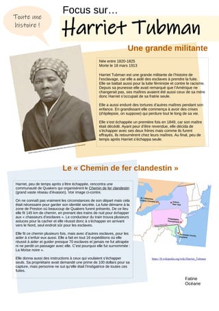 Harriet Tubman.https://commons.wikimedia.org/w/index.php?search=Harriet+Tubman&title
Harriet, peu de temps après s’être échappée, rencontra une
communauté de Quakers qui organisèrent le Chemin de fer clandestin
(grand vaste réseau d’évasion). Voir image ci-contre.
On ne connaît pas vraiment les circonstances de son départ mais cela
était nécessaire pour garder son identité secrète. La fuite démarre à la
zone de Preston où beaucoup de Quakers furent présents. De ce lieu
elle fit 145 km de chemin, en prenant des trains de nuit pour échapper
aux « chasseurs d’esclaves ». Le conducteur du train trouva plusieurs
astuces pour la cacher et elle réussit donc à s’échapper en arrivant
vers le Nord, seul endroit sûr pour les esclaves.
Elle fit ce chemin plusieurs fois, mais avec d’autres esclaves, pour les
aider à s’enfuir eux aussi. Elle a fait en tout 16 expéditions où elle
réussit à aider et guider presque 70 esclaves et jamais ne fut attrapée
ni ne perdit un passager avec elle. C’est pourquoi elle fut surnommée :
La Moïse noire ».
Elle donna aussi des instructions à ceux qui voulaient s’échapper
seuls. Sa propriétaire avait demandé une prime de 100 dollars pour sa
capture, mais personne ne sut qu’elle était l’instigatrice de toutes ces
fuites.
https://fr.wikipedia.org/wiki/Harriet_Tubman
Toute une
histoire !
Née entre 1820-1825
Morte le 18 mars 1913
Harriet Tubman est une grande militante de l’histoire de
l’esclavage, car elle a aidé des esclaves à prendre la fuite.
Elle se battait aussi pour la lutte féministe et contre le racisme.
Depuis sa jeunesse elle avait remarqué que l’Amérique ne
changerait pas, ses maîtres avaient été aussi ceux de sa mère
donc Harriet s’occupait de sa fratrie seule.
Elle a aussi enduré des tortures d’autres maîtres pendant son
enfance. En grandissant elle commença à avoir des crises
(d’épilepsie, on suppose) qui perdure tout le long de sa vie.
Elle s’est échappée un première fois en 1849, car son maître
était décédé. Ayant peur d’être revendue, elle décida de
s’échapper avec ses deux frères mais comme ils furent
effrayés, ils retournèrent chez leurs maîtres. Au final, peu de
temps après Harriet s’échappa seule.
Focus sur…
Harriet Tubman
Une grande militante
Le « Chemin de fer clandestin »
Fatine
Océane
 