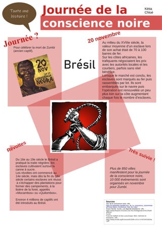 Toute une
histoire !
Journée ?
Journée de la
conscience noire
Au milieu du XVIIIe siècle, la
valeur moyenne d’un esclave lors
de son achat était de 70 à 100
barres de fer.
Sur les côtes africaines, les
trafiquants négociaient les prix
avec les autorités locales et les
courtiers, parfois sans réel
bénéfice.
Lorsque le marché est conclu, les
esclaves sont marqués au fer puis
rassemblés par lot. Ils sont
embarqués sur le navire puis
l’opération est renouvelée un peu
plus loin sur la côte augmentant
chaque fois le nombre d’esclaves.
Sources
Jour de la conscience noire. URL:
https://fr.wikipedia.org/wiki/Jour_de_la_conscience_noire#/medi
a/Fichier:Black_Conscience_Day_by_Latuf
Anaïs Fléchet. Zumbi, une légende brésilienne. URL :
https://www.lhistoire.fr/zumbi-une-l%C3%A9gende-br%C3%A9
silienne
Zumbi
Francine Saillant et Ana Lucia Araujo. Mort, mémoire et
résistance. URL :
https://www.erudit.org/fr/revues/fr/2006-v19-n1-fr1874/016634a
r.pdf
Pour célébrer la mort de Zumbi
(ancien captif).
20 novembre
Révoltes
Du 16e au 19e siècle le Brésil a
pratiqué la traite négrière, les
esclaves cultivaient surtout la
canne à sucre.
Les révoltes ont commencé au
14e siècle, mais dès la fin du 16e
siècle certains esclaves ont réussi
à s’échapper des plantations pour
former des campements, à la
lisière de la foret, appelés
«Mocambos» ou «Quilombos».
Environ 4 millions de captifs ont
été introduits au Brésil.
Très suivie !
Plus de 850 villes
manifestent pour la journée
de la conscience noire,
10 000 événements sont
organisés en novembre
pour Zumbi.
Kétia
Chloé
Brésil
 