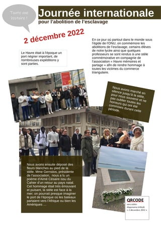 En ce jour où partout dans le monde sous
l’égide de l’ONU, on commémore les
abolitions de l’esclavage, certains élèves
de notre lycée ainsi que quelques
professeurs se sont rendus à une stèle
commémorative en compagnie de
l’association « Havre mémoires et
partage » afin de rendre hommage à
toutes les victimes du commerce
triangulaire.
Le Havre était à l’époque un
port négrier important, de
nombreuses expéditions y
sont parties.
Journée internationale
pour l’abolition de l’esclavage
Toute une
histoire !
2 décembre 2022
Nous avons ensuite déposé des
fleurs blanches au pied de la
stèle. Mme Gernidos, présidente
de l’association, nous a lu un
poème d’Aimé Césaire issu du
Cahier d’un retour au pays natal.
Cet hommage était très émouvant
et puisant, la stèle est face à la
mer; on pourrait presque imaginer
le port de l’époque où les bateaux
partaient vers l’Afrique ou bien les
Amériques …
Nous avons marché en
silence jusqu’à la stèle,
pour nous souvenir et ne
pas oublier toutes les
horreurs qui ont été
commises durant cette
période.
 