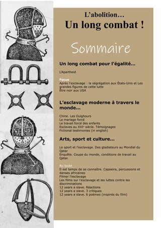 Sommaire
L’abolition…
Un long combat !
Un long combat pour l’égalité...
L’Apartheid
Focus
Après l’esclavage : la ségrégation aux États-Unis et Les
grandes figures de cette lutte
Être noir aux USA
L’esclavage moderne à travers le
monde...
Chine. Les Ouïghours
Le mariage forcé
Le travail forcé des enfants
Esclaves au XXIe
siècle. Témoignages
Fictional testimonies (in english)
Arts, sport et culture...
Le sport et l’esclavage. Des gladiateurs au Mondial du
Qatar
Enquête. Coupe du monde, conditions de travail au
Qatar.
Au lycée
Il est temps de se connaître. Capoeira, percussions et
danses africaines
Filmer l’esclavage
Les films sur l’esclavage et les luttes contre les
discriminations
12 years a slave. Réactions
12 years a slave. 3 critiques
12 years a slave. 6 poèmes (inspirés du film)
 