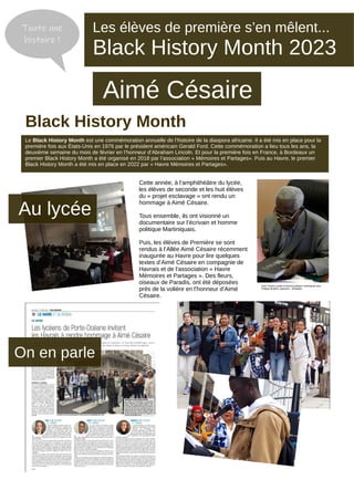 Cette année, à l’amphithéâtre du lycée,
les élèves de seconde et les huit élèves
du « projet esclavage » ont rendu un
hommage à Aimé Césaire.
Tous ensemble, ils ont visionné un
documentaire sur l’écrivain et homme
politique Martiniquais.
Puis, les élèves de Première se sont
rendus à l’Allée Aimé Césaire récemment
inaugurée au Havre pour lire quelques
textes d’Aimé Césaire en compagnie de
Havrais et de l’association « Havre
Mémoires et Partages ». Des fleurs,
oiseaux de Paradis, ont été déposées
prés de la volière en l’honneur d’Aimé
Césaire.
Le Black History Month est une commémoration annuelle de l’histoire de la diaspora africaine. Il a été mis en place pour la
première fois aux États-Unis en 1976 par le président américain Gerald Ford. Cette commémoration a lieu tous les ans, la
deuxième semaine du mois de février en l’honneur d’Abraham Lincoln. Et pour la première fois en France, à Bordeaux un
premier Black History Month a été organisé en 2018 par l’association « Mémoires et Partages». Puis au Havre, le premier
Black History Month a été mis en place en 2022 par « Havre Mémoires et Partages».
Les élèves de première s’en mêlent...
Black History Month 2023
Aimé Césaire
Toute une
histoire !
Black History Month
Au lycée
On en parle
Aimé Césaire, poète et homme politique martiniquais avec
Philippe Mouillon, plasticien - Wikipédia
 