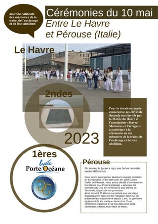Cérémonies du 10 mai
Entre Le Havre
et Pérouse (Italie)
Journée nationale
des mémoires de la
traite, de l'esclavage
et de leur abolition
2023
Fin janvier, le Lycée a reçu une bonne nouvelle
venant d’Erasmus.
Nous avons pu organiser plusieurs voyages scolaires
en Europe dont un en Italie avec le Lycée Galileo
Galilei de Pérouse. Nous avons décidé d’emmener les
huit élèves du « Projet esclavage » ainsi que les
membres du CVL en Terminale et trois élèves de
Terminale, Majors de leur promotion.
Ainsi, ce sont 15 élèves qui partent pour un séjour
linguistique en Italie et c’est l’occasion pour eux de
présenter leur travail mené depuis 2 ans. Ils prévoient
également de lire quelques textes lors d’une
cérémonie organisée le 10 mai 2023 avec leurs
camarades Italiens, tous vêtus de blanc.
Pour la deuxième année
consécutive, les élèves de
Seconde sont invités par
la Mairie du Havre et
l’association « Havre
Mémoires et Partages »
à participer à la
cérémonie en des
mémoires de la traite, de
l'esclavage et de leur
abolition.
Le Havre
Pérouse
1ères
2ndes
 