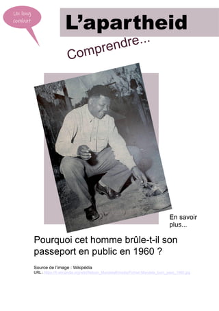 Un long
combat
L’apartheid
Pourquoi cet homme brûle-t-il son
passeport en public en 1960 ?
Source de l’image : Wikipédia
URL : https://fr.wikipedia.org/wiki/Nelson_Mandela#/media/Fichier:Mandela_burn_pass_1960.jpg
En savoir
plus...
Comprendre...
 