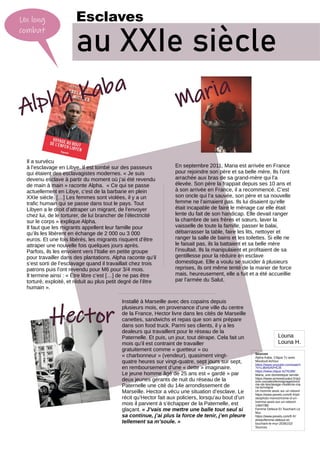 Un long
combat
Esclaves
au XXIe siècle
Alpha Kaba
Maria
Il a survécu
à l’esclavage en Libye. Il est tombé sur des passeurs
qui étaient des esclavagistes modernes. « Je suis
devenu esclave à partir du moment où j’ai été revendu
de main à main » raconte Alpha. « Ce qui se passe
actuellement en Libye, c’est de la barbarie en plein
XXIe siècle. […] Les femmes sont violées, il y a un
trafic humain qui se passe dans tout le pays. Tout
Libyen a le droit d’attraper un migrant, de l’envoyer
chez lui, de le torturer, de lui brancher de l’électricité
sur le corps » explique Alpha.
Il faut que les migrants appellent leur famille pour
qu’ils les libèrent en échange de 2 000 ou 3 000
euros. Et une fois libérés, les migrants risquent d’être
attraper une nouvelle fois quelques jours après.
Parfois, ils les envoient vers l’Italie en petite groupe
pour travailler dans des plantations. Alpha raconte qu’il
s’est sorti de l’esclavage quand il travaillait chez trois
patrons puis l’ont revendu pour M6 pour 3/4 mois.
Il termine ainsi : « Être libre c’est […] de ne pas être
torturé, exploité, et réduit au plus petit degré de l’être
humain ».
En septembre 2011, Maria est arrivée en France
pour rejoindre son père et sa belle mère. Ils l’ont
arrachée aux bras de sa grand-mère qui l’a
élevée. Son père la frappait depuis ses 10 ans et
à son arrivée en France, il a recommencé. C’est
son oncle qui l’a sauvée, son père et sa nouvelle
femme ne l’aimaient pas. Ils lui disaient qu’elle
était incapable de faire le ménage car elle était
lente du fait de son handicap. Elle devait ranger
la chambre de ses frères et sœurs, laver la
vaisselle de toute la famille, passer le balai,
débarrasser la table, faire les lits, nettoyer et
ranger la salle de bains et les toilettes. Si elle ne
le faisait pas, ils la battaient et sa belle mère
l’insultait. Ils la manipulaient et profitaient de sa
gentillesse pour la réduire en esclave
domestique. Elle a voulu se suicider à plusieurs
reprises, ils ont même tenté de la marier de force
mais, heureusement, elle a fuit et a été accueillie
par l’armée du Salut.
Hector
Installé à Marseille avec des copains depuis
plusieurs mois, en provenance d’une ville du centre
de la France, Hector livre dans les cités de Marseille
canettes, sandwichs et repas que son ami prépare
dans son food truck. Parmi ses clients, il y a les
dealeurs qui travaillent pour le réseau de la
Paternelle. Et puis, un jour, tout dérape. Cela fait un
mois qu’il est contraint de travailler
gratuitement comme « guetteur » ou
« charbonneur » (vendeur), quasiment vingt-
quatre heures sur vingt-quatre, sept jours sur sept,
en remboursement d’une « dette » imaginaire.
Le jeune homme âgé de 25 ans est « gardé » par
deux jeunes gérants de nuit du réseau de la
Paternelle une cité du 14e arrondissement de
Marseille. Hector a vécu une situation d’esclave. Le
récit qu’Hector fait aux policiers, lorsqu’au bout d’un
mois il parvient à s’échapper de la Paternelle, est
glaçant. « J’vais me mettre une balle tout seul si
sa continue, j’ai plus la force de tenir, j’en pleure
tellement sa m’soule. »
Sources
Alpha Kaba. Clique Tv avec
Mouloud Achour
https://www.youtube.com/watch
?v=Ld6A5AVHCI8
https://www.clique.tv/76186/
Maria, une domestique servile.
https://www.armeedusalut.fr/act
ions-sociales/temoignages/victi
me-de-lesclavage-moderne-ma
ria-temoigne
Un homme assis sur un rebord
https://www.pexels.com/fr-fr/ph
oto/photo-monochrome-d-un-
homme-assis-sur-un-rebord-
1484798/
Femme Debout Et Touchant Le
Mur.
https://www.pexels.com/fr-fr/
photo/femme-debout-et-
touchant-le-mur-2036102/
Sources
Louna
Louna H.
 