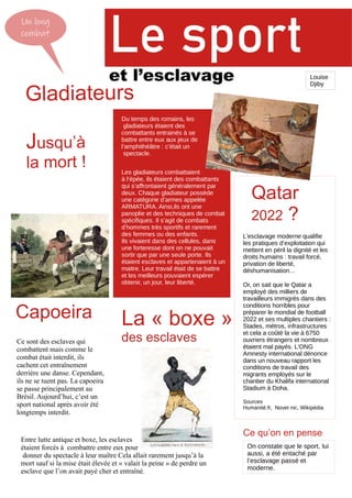 Un long
combat
Le sport
et l’esclavage
Gladiateurs
Jusqu’à
la mort !
Du temps des romains, les
gladiateurs étaient des
combattants entrainés à se
battre entre eux aux jeux de
l’amphithéâtre : c’était un
spectacle.
Les gladiateurs combattaient
à l’épée, ils étaient des combattants
qui s’affrontaient généralement par
deux. Chaque gladiateur possède
une catégorie d’armes appelée
ARMATURA. Ainsi,ils ont une
panoplie et des techniques de combat
spécifiques. Il s’agit de combats
d’hommes très sportifs et rarement
des femmes ou des enfants.
Ils vivaient dans des cellules, dans
une forteresse dont on ne pouvait
sortir que par une seule porte. Ils
étaient esclaves et appartenaient à un
maitre. Leur travail était de se battre
et les meilleurs pouvaient espérer
obtenir, un jour, leur liberté.
Capoeira
Ce sont des esclaves qui
combattent mais comme le
combat était interdit, ils
cachent cet entraînement
derrière une danse. Cependant,
ils ne se tuent pas. La capoeira
se passe principalement au
Brésil. Aujourd’hui, c’est un
sport national après avoir été
longtemps interdit.
Entre lutte antique et boxe, les esclaves
étaient forcés à combattre entre eux pour
donner du spectacle à leur maître Cela allait rarement jusqu’à la
mort sauf si la mise était élevée et « valait la peine » de perdre un
esclave que l’on avait payé cher et entraîné.
La « boxe »
des esclaves
L’esclavage moderne qualifie
les pratiques d’exploitation qui
mettent en péril la dignité et les
droits humains : travail forcé,
privation de liberté,
déshumanisation…
Or, on sait que le Qatar a
employé des milliers de
travailleurs immigrés dans des
conditions horribles pour
préparer le mondial de football
2022 et ses multiples chantiers :
Stades, métros, infrastructures
et cela a coûté la vie à 6750
ouvriers étrangers et nombreux
étaient mal payés. L’ONG
Amnesty international dénonce
dans un nouveau rapport les
conditions de travail des
migrants employés sur le
chantier du Khalifa international
Stadium à Doha.
Sources
Humanité.fr, Novet nic, Wikipédia
Qatar
2022 ?
On constate que le sport, lui
aussi, a été entaché par
l’esclavage passé et
moderne.
Ce qu’on en pense
Louise
Djiby
 