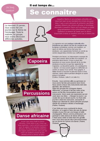 Il est temps de…
Se connaître
Un long
combat
Le mercredi 25 janvier,
nous avons fait une
journée sur le thème de
l’esclavage. Toute la
matinée, en groupe,
nous avons découvert
différentes activités.
La capoeira est une pratique culturelle afro-
brésilienne qui relève à la fois du combat et de
la danse considérée comme une tradition, un
sport et même une forme d'art pour les
esclaves. Les capoeiristes forment un cercle au
centre duquel deux d'entre eux s'affrontent.
Pendant une heure, un intervenant a essayé de
nous faire rentrer dans la tête d’un esclave. La
première demi-heure, il nous a posé des
questions et nous avons discuté de la vie des
esclaves et qu’est ce que leur apportait la
Capoeira. La deuxième partie, on a pratiqué la
« danse » et nous avons appris à s’affronter un
contre un autour d’un cercle. Pour gagner, il
fallait réussir à toucher le pied de l’autre à trois
reprises, après cela le perdant désigné un autre
joueur à sa place.
(Coline, Océane, Julie D. et Julie H.)
Capoeira
Percussions
Danse africaine
Ensuite, nous sommes allés au gymnase où
nous avons fait des percussions avec Kevin.
Nous avions chacun des instruments dont des
djembés, des tambours…
Selon les groupes les consignes étaient
différentes, un groupe à fait des solos et les
autres ont fait des conversations avec les
instruments. Kevin avait une expression qui est
resté dans nos têtes : « Mangez la souris » ça
voulait dire qu’on devait sourire. Au final cette
journée à était très instructive, amusante et
ludique qui valorisait la culture africaine pourtant
réduite de nombreux siècles à l’esclavage.
(Fatine, Océane)
C’est Sofia qui nous a présenté la danse
africaine, on a appris à faire des pas de danse
simples et pour finir par une longue et belle
chorégraphie. Elèves comme professeurs ont
participé à cette séance de danse africaine.
C’était assez drôle et Sofia était très gentille
avec nous ainsi que les deux percussionnistes
qui ont donné du rythme à la danse. (Fatine,
Océane)
Connaître l’Autre et ses pratiques culturelles est
important pour ne pas reproduire les erreurs du passé.
Ainsi, il nous a paru nécessaire de présenter aux élèves
quelques éléments des cultures africaine et brésilienne.
Apprendre à connaître l’Autre qu’il soit éloigné ou proche
géographiquement et/ou culturellement. C’était
également un moment de l’année pour les élèves
d’apprendre à mieux se connaître entre eux, en dehors des
cours.
Un jour, nous avons étudié les danses
africaines. C’était drôle et cool. C’était une
bonne expérience. L’autre activité consistait à
jouer du sagban et du dunumba (tambours
africains). J’ai beaucoup aimé le professeur.
J’ai toujours aimé la batterie, alors pour moi
c’était une excellente occasion de jouer.
(Mathéo arrivé en Janvier au lycée)
 