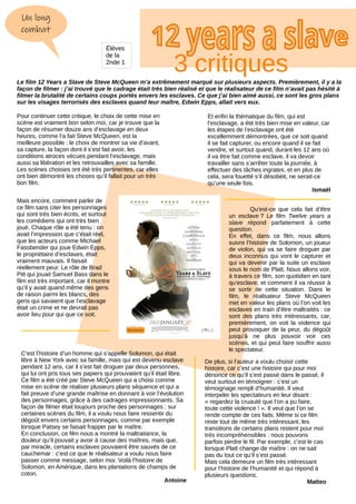 Un long
combat
Le film 12 Years a Slave de Steve McQueen m’a extrêmement marqué sur plusieurs aspects. Premièrement, il y a la
façon de filmer : j’ai trouvé que le cadrage était très bien réalisé et que le réalisateur de ce film n’avait pas hésité à
filmer la brutalité de certains coups portés envers les esclaves. Ce que j’ai bien aimé aussi, ce sont les gros plans
sur les visages terrorisés des esclaves quand leur maître, Edwin Epps, allait vers eux.
Pour continuer cette critique, le choix de cette mise en
scène est vraiment bon selon moi, car je trouve que la
façon de résumer douze ans d’esclavage en deux
heures, comme l’a fait Steve McQueen, est la
meilleure possible : le choix de montrer sa vie d’avant,
sa capture, la façon dont il s’est fait avoir, les
conditions atroces vécues pendant l’esclavage, mais
aussi sa libération et les retrouvailles avec sa famille.
Les scènes choisies ont été très pertinentes, car elles
ont bien démontré les choses qu’il fallait pour un très
bon film.
Mais encore, comment parler de
ce film sans citer les personnages
qui sont très bien écrits, et surtout
les comédiens qui ont très bien
joué. Chaque rôle a été tenu : on
avait l’impression que c’était réel,
que les acteurs comme Michael
Fassbender qui joue Edwin Epps,
le propriétaire d’esclaves, était
vraiment mauvais. Il faisait
réellement peur. Le rôle de Brad
Pitt qui jouait Samuel Bass dans le
film est très important, car il montre
qu’il y avait quand même des gens
de raison parmi les blancs, des
gens qui savaient que l’esclavage
était un crime et ne devrait pas
avoir lieu pour qui que ce soit.
Et enfin la thématique du film, qui est
l’esclavage, a été très bien mise en valeur, car
les étapes de l’esclavage ont été
excellemment démontrées, que ce soit quand
il se fait capturer, ou encore quand il se fait
vendre, et surtout quand, durant les 12 ans où
il va être fait comme esclave, il va devoir
travailler sans s’arrêter toute la journée, à
effectuer des tâches ingrates, et en plus de
cela, sera fouetté s’il désobéit, ne serait-ce
qu’une seule fois.
Ismaël
C’est l’histoire d’un homme qui s’appelle Solomon, qui était
libre à New York avec sa famille, mais qui est devenu esclave
pendant 12 ans, car il s’est fait droguer par deux personnes,
qui lui ont pris tous ses papiers qui prouvaient qu’il était libre.
Ce film a été créé par Steve McQueen qui a choisi comme
mise en scène de réaliser plusieurs plans séquence et qui a
fait preuve d’une grande maîtrise en donnant à voir l’évolution
des personnages, grâce à des cadrages impressionnants. Sa
façon de filmer était toujours proche des personnages : sur
certaines scènes du film, il a voulu nous faire ressentir du
dégoût envers certains personnages, comme par exemple
lorsque Patsey se faisait frapper par le maître.
En conclusion, ce film nous a montré la maltraitance, la
douleur qu’il pouvait y avoir à cause des maîtres, mais que,
par miracle, certains esclaves pouvaient être sauvés de ce
cauchemar : c’est ce que le réalisateur a voulu nous faire
passer comme message, selon moi. Voilà l’histoire de
Solomon, en Amérique, dans les plantations de champs de
coton.
Antoine
Qu’est-ce que cela fait d’être
un esclave ? Le film Twelve years a
slave répond parfaitement à cette
question.
En effet, dans ce film, nous allons
suivre l’histoire de Solomon, un joueur
de violon, qui va se faire droguer par
deux inconnus qui vont le capturer et
qui va devenir par la suite un esclave
sous le nom de Platt. Nous allons voir,
à travers ce film, son quotidien en tant
qu’esclave, et comment il va réussir à
se sortir de cette situation. Dans le
film, le réalisateur Steve McQueen
met en valeur les plans où l’on voit les
esclaves en train d’être maltraités : ce
sont des plans très intéressants, car,
premièrement, on voit la violence qui
peut provoquer de la peur, du dégoût
jusqu’à ne plus pouvoir voir ces
scènes, et qui peut faire souffrir aussi
le spectateur.
De plus, si l’auteur a voulu choisir cette
histoire, car c’est une histoire qui pour moi
dénonce ce qu’il s’est passé dans le passé, il
veut surtout en témoigner : c’est un
témoignage rempli d’humanité. Il veut
interpeler les spectateurs en leur disant :
« regardez la cruauté que l’on a pu faire,
toute cette violence ! ». Il veut que l’on se
rende compte de ces faits. Même si ce film
reste tout de même très intéressant, les
transitions de certains plans restent pour moi
très incompréhensibles : nous pouvons
parfois perdre le fil. Par exemple, c’est le cas
lorsque Platt change de maître : on ne sait
pas du tout ce qu’il s’est passé.
Mais cela demeure un film très intéressant
pour l’histoire de l’humanité et qui répond à
plusieurs questions.
Matteo
3 critiques
Élèves
de la
2nde 1
 