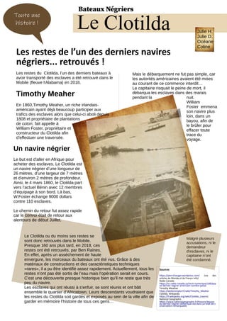Les restes du Clotilda, l’un des derniers bateaux à
avoir transporté des esclaves a été retrouvé dans le
Mobile (fleuve l’Alabama) en 2018.
Timothy Meaher
En 1860,Timothy Meaher, un riche irlandais-
américain ayant déjà beaucoup participer aux
trafics des esclaves alors que celui-ci aboli depuis
1808 et propriétaire de plantations
de coton; fait appelle à
William Foster, propriétaire et
constructeur du Clotilda afin
d’effectuer une traversée.
Mais le débarquement ne fut pas simple, car
les autorités américaines avaient été mises
au courant de ce commerce interdit…
Le capitaine risquait le peine de mort, il
débarqua les esclaves dans des marais
pendant la nuit.
William
Foster emmena
son navire plus
loin, dans un
bayou, afin de
le brûler pour
effacer toute
trace du
voyage.
Les restes de l’un des derniers navires
négriers... retrouvés !
Le Clotilda
Un navire négrier
Le but est d’aller en Afrique pour
acheter des esclaves. Le Clotilda est
un navire négrier d’une longueur de
26 mètres, d’une largeur de 7 mètres
et d’environ 2 mètres de profondeur.
Ainsi, le 4 mars 1860, le Clotilda part
vers l’actuel Bénin avec 12 membres
d’équipage à son bord. Là bas,
W.Foster échange 9000 dollars
contre 110 esclaves.
Le chemin du retour fut assez rapide
car le convoi était de retour aux
alentours de début Juillet.
Le Clotilda ou du moins ses restes se
sont donc retrouvés dans le Mobile.
Presque 160 ans plus tard, en 2018, ces
restes ont été retrouvés, par Ben Raines.
En effet, après un asséchement de haute
envergure, les morceaux du bateaux ont été vus. Grâce à des
matériaux de constructions et des caractéristiques techniques
«rares», il a pu être identifié assez rapidement. Actuellement, tous les
restes n’ont pas été sortis de l’eau mais l’opération serait en cours.
C’est une découverte presque historique bien qu’il ne reste que très
peu du navire.
Les esclaves qui ont réussi à s’enfuir, se sont réunis et ont bâti
ensemble le quartier d’Africatown. Leurs descendants voudraient que
les restes du Clotilda soit gardés et exposés au sein de la ville afin de
garder en mémoire l’histoire de tous ces gens…
Sources
https://pierrickauger.wordpress.com/ (via des
articles du Monde et de France Info)
Radio Canada
https://ici.radio-canada.ca/recit-numerique/199/epa
ve-dernier-negrier-americain-sombre-passe
Timothy Meather
https://atelieremploi.fr/wiki/Timothy_Meaher
Clotilda. Wikipedia
https://fr.wikipedia.org/wiki/Clotilda_(navire)
National Geographic
https://www.nationalgeographic.fr/histoire/lepave-
du-dernier-negrier-damerique-est-dans-un-etat-de-c
onservation-remarquable
Malgré plusieurs
accusations, ni le
demandeur
d’esclaves, ni le
capitaine n’ont
été condamné.
Toute une
histoire !
Bateaux Négriers
Julie H.
Julie D.
Océane
Coline
 