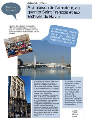 Nous nous sommes
également rendus
aux archives
municipales, au Fort
de Tourneville. Là
bas, il nous a été
possible de
découvrir des
registres d’esclaves,
des journaux de bord
ou encore des lettres
de négociants.
Autour du lycée...
À la maison de l'armateur, au
quartier Saint François et aux
archives du Havre
Toute une
histoire !
« À l’occasion de notre
projet esclavage, nous
avons pu effectuer
plusieurs activités en
rapport avec celui-ci. »
Nous avons pu visiter la maison de
l’Armateur, qui est une maison
datant du XVIIIème siècle réalisée
par l’architecte Paul-Michel Thibault
et désormais transformée en musée.
Elle appartenait au négociant Martin
Foäche, qui a participé au
commerce triangulaire. Nous avons
donc pu découvrir comment était sa
vie avec des domestiques, ainsi que
le style de l’époque : néoclassique.
La découverte du quartier St
François nous a permis de découvrir
un peu plus l’architecture de
l’époque et surtout le passé négrier
du Havre. C’est madame Gernidos
qui nous à fait cette visite, elle nous
a donc appris beaucoup de choses
sur l’histoire de l’esclavage au
Havre.
Julie D.
Julie H.
Océane
Coline
Madame Gernidos de l’association
« Mémoires et partages » est venue
faire une conférence au CDI pour nous
expliquer l'histoire du Havre et la vie des
esclaves.
 