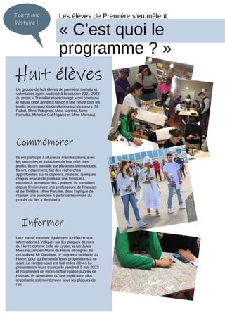 Toute une
histoire !
Les élèves de Première s’en mêlent
« C’est quoi le
programme ? »
Un groupe de huit élèves de première motivés et
volontaires ayant participé à la session 2021-2022
du projet « Travailler en esclavage » ont poursuivi
le travail cette année à raison d’une heure tous les
jeudis accompagnés de plusieurs professeurs (M.
Rabat, Mme Valognes, Mme Monera, Mme
Parruitte, Mme Le Gal Nigaise et Mme Moreau).
Huit élèves
Leur travail consiste également à réfléchir aux
informations à indiquer sur les plaques de rues
du Havre comme celle du Lycée, la rue Jules
Masurier, ancien Maire du Havre et négrier. Ils
ont sollicité Mr Gastinne, 1er
adjoint à la Mairie du
Havre, pour qu’il entende leurs propositions à ce
sujet. Le rendez-vous est fixé et les élèves lui
présenteront leurs travaux le vendredi 5 mai 2023
et notamment un micro-trottoir réalisé auprès de
Havrais. Ils aimeraient qu’une explication plus
importante soit mentionnée sous les plaques de
rue.
Ils ont participé à plusieurs manifestations avec
les secondes et à d’autres de leur côté. Les
jeudis, ils ont travaillé sur plusieurs thématiques.
Ils ont, notamment, fait des recherches
approfondies sur la capoeira, réalisés quelques
croquis en vue de produire une fresque à
exposer à la maison des Lycéens. Ils travaillent
depuis février avec une professeure de Français
et de Théâtre, Mme Paruitte, dans l’optique de
réaliser une plaidoirie à partir de l’exemple du
procès du film « Amistad ».
Commémorer
Informer
 