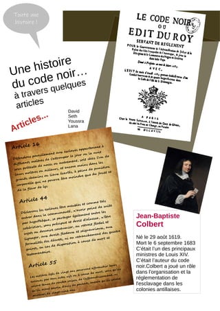Une histoire
du code noir…
à travers quelques
articles
Jean-Baptiste
Colbert
Né le 29 août 1619.
Mort le 6 septembre 1683
C’était l’un des principaux
ministres de Louis XIV.
C’était l’auteur du code
noir.Colbert a joué un rôle
dans l'organisation et la
réglementation de
l'esclavage dans les
colonies antillaises.
Article 16
Défendons pareillement aux esclaves appartenant à
différents maîtres de s'attrouper le jour ou la nuit
sous prétexte de noces ou autrement, soit chez l'un de
leurs maîtres ou ailleurs, et encore moins dans les
grands chemins ou lieux écartés, à peine de punition
corporelle qui ne pourra être moindre que du fouet et
de la fleur de lys
Article 44
Déclarons les esclaves être meubles et comme tels
entrer dans la communauté, n'avoir point de suite
par hypothèque, se partager également entre les
cohéritiers, sans préciput et droit d'aînesse, n'être
sujets au douaire coutumier, au retrait féodal et
lignager, aux droits féodaux et seigneuriaux, aux
formalités des décrets, ni au retranchement des quatre
quints, en cas de disposition à cause de mort et
testamentaire.
Article 55
Les maîtres âgés de vingt ans pourront affranchir leurs
esclaves par tous actes vifs ou à cause de mort, sans qu'ils
soient tenus de rendre raison de l'affranchissement, ni
qu'ils aient besoin d'avis de parents, encore qu'ils soient
mineurs de vingt-cinq ans.
Toute une
histoire !
Articles...
David
Seth
Youssra
Lana
 