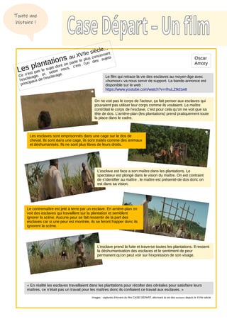 Les plantations au XVIIe siècle...
Ce n’est pas le sujet dont on parle le plus concernant
l’esclavage, or, selon nous, c’est l’un des sujets
principaux de l’esclavage.
On ne voit pas le corps de l’acteur, ça fait penser aux esclaves qui
pouvaient pas utiliser leur corps comme ils voulaient. Le maître
contrôlait le corps de l’esclave, c’est pour cela qu’on ne voit que sa
tête de dos. L’arrière-plan (les plantations) prend pratiquement toute
la place dans le cadre.
Les esclaves sont emprisonnés dans une cage sur le dos de
cheval. Ils sont dans une cage, ils sont traités comme des animaux
et déshumanisés. Ils ne sont plus libres de leurs droits.
Le contremaître est jeté à terre par un esclave. En arrière-plan on
voit des esclaves qui travaillent sur la plantation et semblent
ignorer la scène. Aucune peur se fait ressentir de la part des
esclaves car si une peur est montrée, ils se feront frapper donc ils
ignorent la scène.
L’esclave prend la fuite et traverse toutes les plantations. Il ressent
la déshumanisation des esclaves et le sentiment de peur
permanent qu’on peut voir sur l’expression de son visage.
« En réalité les esclaves travaillaient dans les plantations pour récolter des céréales pour satisfaire leurs
maîtres, ce n’était pas un travail pour les maîtres donc ils confiaient ce travail aux esclaves. »
Images : captures d’écrans du film CASE DÉPART, décrivant la vie des esclaves depuis le XVIIe siècle
Toute une
histoire !
Le film qui retrace la vie des esclaves au moyen-âge avec
«humour» va nous servir de support. La bande-annonce est
disponible sur le web :
https://www.youtube.com/watch?v=rIhuLZ9d1w8
Oscar
Amory
L’esclave est face a son maître dans les plantations. Le
spectateur est plongé dans le vision du maître. On est contraint
de s’identifier au maître , le maître est présenté de dos donc on
est dans sa vision.
 