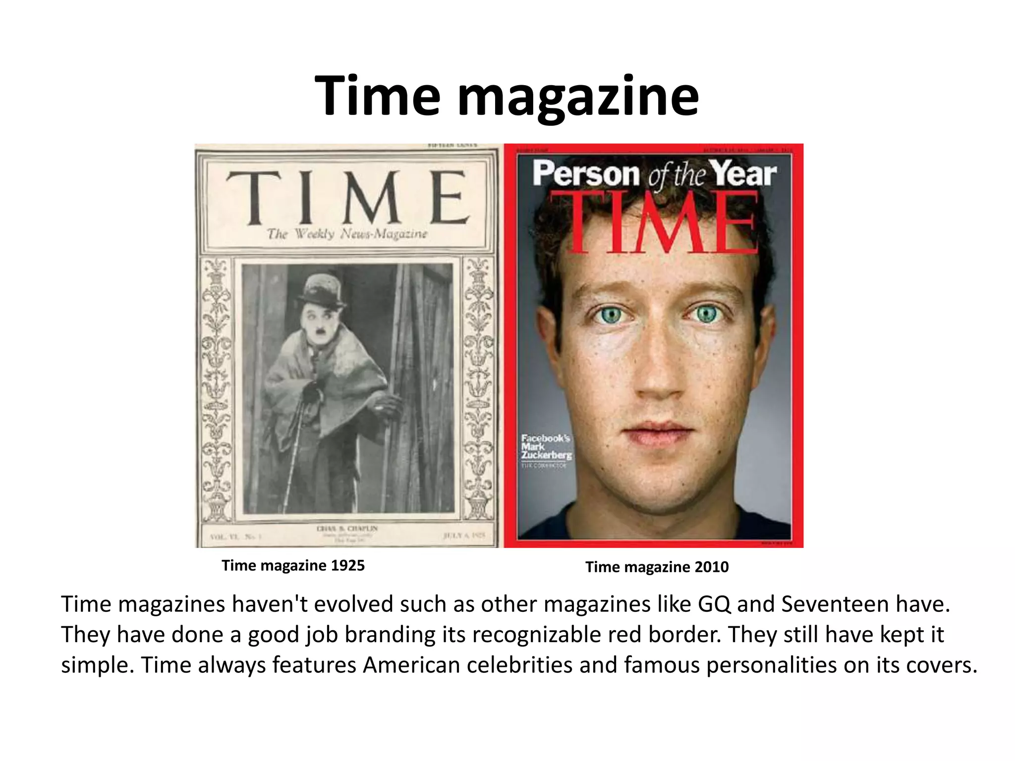 Time magazine
Time magazine 1925 Time magazine 2010
Time magazines haven't evolved such as other magazines like GQ and Seventeen have.
They have done a good job branding its recognizable red border. They still have kept it
simple. Time always features American celebrities and famous personalities on its covers.
 
